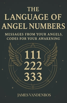 The Language of Angel Numbers: Messages from Your Angels, Codes for Your Awakening by Vandenbos, James