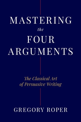 Mastering the Four Arguments: The Classical Technique That Will Help You Write Persuasively by Roper, Gregory
