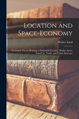 Location and Space-economy: a General Theory Relating to Industrial Location, Market Areas, Land Use, Trade, and Urban Structure by Isard, Walter