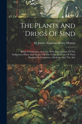 The Plants And Drugs Of Sind: Being A Systematic Account, With Descriptions, Of The Indigenous Flora, And Notices Of The Value And Uses Of Their Pro by Sir James Augustus Henry Murray