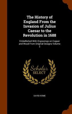 The History of England From the Invasion of Julius Caesar to the Revolution in 1688: Embellished With Engravings on Copper and Wood From Original Desi by Hume, David
