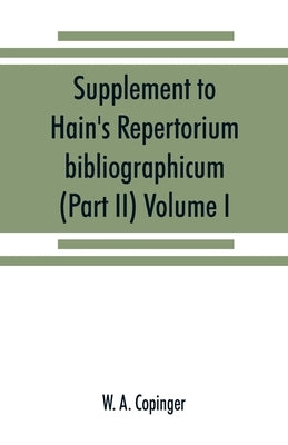 Supplement to Hain's Repertorium bibliographicum. Or, Collections toward a new edition of that work (Part II) Volume I by A. Copinger, W.