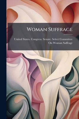 Woman Suffrage: Hearing Before the Select Committee on Woman Suffrage, United States Senate, on the Joint Resolution (S.R. 53) Proposng an Amendment t by United States Congress Senate Select