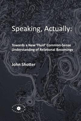 Speaking, Actually: : Towards a New 'Fluid' Common-Sense Understanding of Relational Becomings by Shotter, John