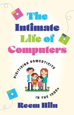 The Intimate Life of Computers: Digitizing Domesticity in the 1980s by Hilu, Reem