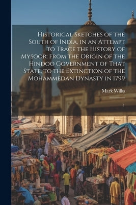 Historical Sketches of the South of India, in an Attempt to Trace the History of Mysoor; From the Origin of the Hindoo Government of That State, to th by Wilks, Mark