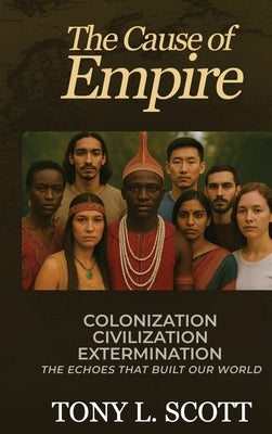The Cause of Empire Colonization, Civilization, Extermination - The Echoes That Built Our World by Scott, Tony L.