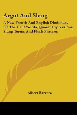 Argot And Slang: A New French And English Dictionary Of The Cant Words, Quaint Expressions, Slang Terms And Flash Phrases by Barrere, Albert