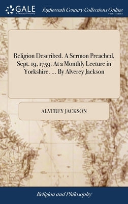 Religion Described. A Sermon Preached, Sept. 19, 1759. At a Monthly Lecture in Yorkshire. ... By Alverey Jackson by Jackson, Alverey