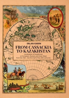 From Cassackia to Kazakhstan: Localization of Kazakhstan on European, Russian and Asian Maps from the 16th to the First Half of the 20th Centuries by Karin, Erlan