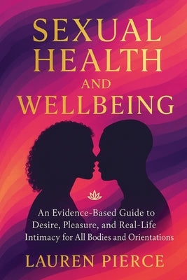 Sexual Health and Wellbeing: An Evidence-Based Guide to Desire, Pleasure, and Real-Life Intimacy for All Bodies and Orientations by Pierce, Lauren