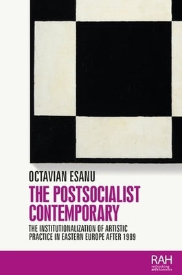 The Postsocialist Contemporary: The Institutionalization of Artistic Practice in Eastern Europe After 1989 by Esanu, Octavian