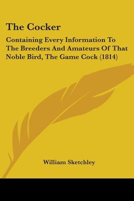 The Cocker: Containing Every Information To The Breeders And Amateurs Of That Noble Bird, The Game Cock (1814) by Sketchley, William