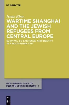 Wartime Shanghai and the Jewish Refugees from Central Europe: Survival, Co-Existence, and Identity in a Multi-Ethnic City by Eber, Irene