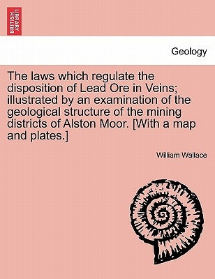 The Laws Which Regulate the Disposition of Lead Ore in Veins; Illustrated by an Examination of the Geological Structure of the Mining Districts of Als by Wallace, William