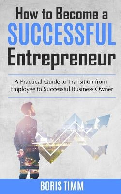 How to Become a Successful Entrepreneur: A Practical Guide to Transition from Employee to Successful Business Owner by Timm, Boris