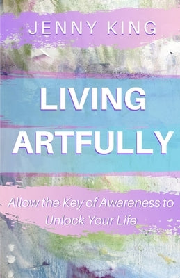 Living Artfully: Allow the Key of Awareness to Unlock Your Life by King, Jenny