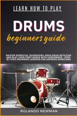 Learn How to Play Drums Beginners Guide: Master Essential Techniques, Read Drum Notation And Play Your First Songs With Confidence - Step-By-Step Drum by Newman, Rolando