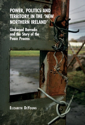Power, Politics and Territory in the 'New Northern Ireland': Girdwood Barracks and the Story of the Peace Process by DeYoung, Elizabeth