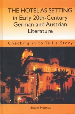 The Hotel as Setting in Early Twentieth-Century German and Austrian Literature: Checking in to Tell a Story by Matthias, Bettina
