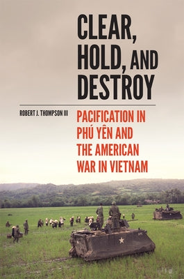 Clear, Hold, and Destroy: Pacification in Phú Yên and the American War in Vietnam by Thompson, Robert J.