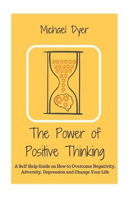 The Power of Positive Thinking: A Self-Help Guide on How to Overcome Negativity, Adversity, Depression and Change Your Life by Dyer, Michael