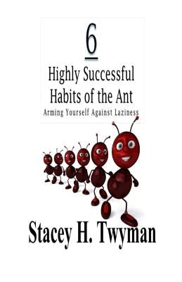 6 Highly Successful Habits of the Ant: Arming Yourself Against Laziness by Twyman, Stacey H.