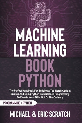 Machine Learning Book Python: The Perfect Handbook For Building A Top-Notch Code In Scratch And Using Python Data Science Programming To Elevate You by Scratch, Eric