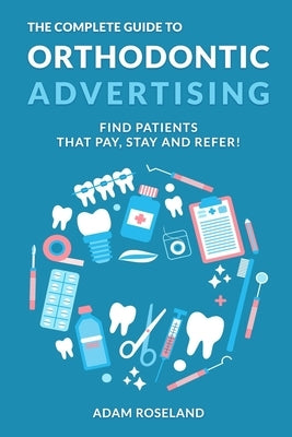 The Complete Guide To Orthodontic Advertising: Find Patients That Pay, Stay and Refer! by Roseland, Adam