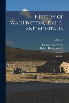 History of Washington, Idaho, and Montana: 1845-1889; Volume 31 by Bancroft, Hubert Howe