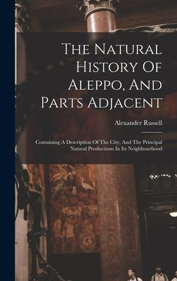 The Natural History Of Aleppo, And Parts Adjacent: Containing A Description Of The City, And The Principal Natural Productions In Its Neighbourhood by Russell, Alexander