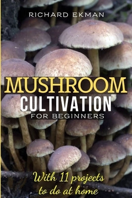 Mushroom Cultivation for Beginners: The Essential Guide to Growing Mushrooms Indoors & Outdoors by Ekman, Richard