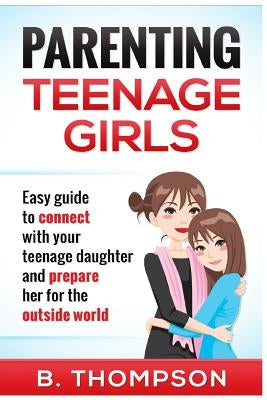 Parenting Teenage Girls: Easy guide to connect with your daughter and prepare he by Thompson, B.