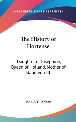 The History of Hortense: Daughter of Josephine, Queen of Holland, Mother of Napoleon III by Abbott, John S. C.