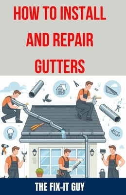How to Install and Repair Gutters: The Ultimate DIY Guide to Gutter Installation, Maintenance, Cleaning, and Repair for Seamless and Sectional by Guy, The Fix-It