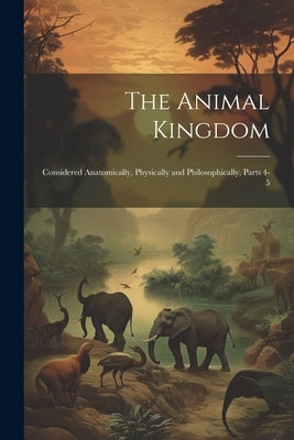 The Animal Kingdom: Considered Anatomically, Physically and Philosophically, Parts 4-5 by Anonymous