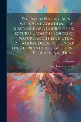 Energy in Nature, Being, With Some Additions, the Substance of a Course of Six Lectures Upon the Forces of Nature and Their Mutual Relations. Delivere by Carpenter, Wm Lant (William Lant) 1.