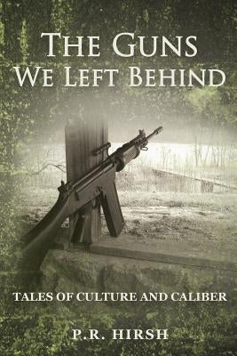 The Guns We Left Behind: Tales of Culture and Caliber by Hirsh, P. R.