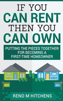 If You Can Rent Then You Can Own: putting the pieces together for becoming a first-time homeowner by Hitchens, Reno M.