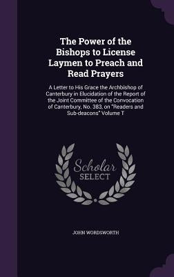 The Power of the Bishops to License Laymen to Preach and Read Prayers: A Letter to His Grace the Archbishop of Canterbury in Elucidation of the Report by Wordsworth, John