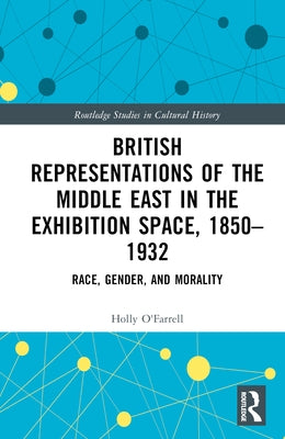 British Representations of the Middle East in the Exhibition Space, 1850-1932: Race, Gender, and Morality by O'Farrell, Holly