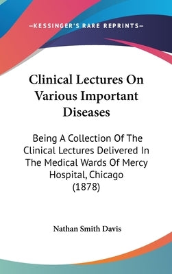 Clinical Lectures On Various Important Diseases: Being A Collection Of The Clinical Lectures Delivered In The Medical Wards Of Mercy Hospital, Chicago by Davis, Nathan Smith