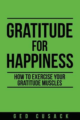 Gratitude for Happiness: How to Exercise Your Gratitude Muscles by Cusack, Ged