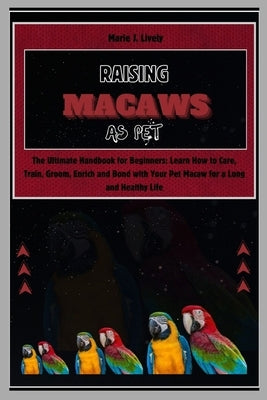 Raising Macaws as Pet: The Ultimate Handbook for Beginners: Learn How to Care, Train, Groom, Enrich and Bond with Your Pet Macaw for a Long a by J. Lively, Marie