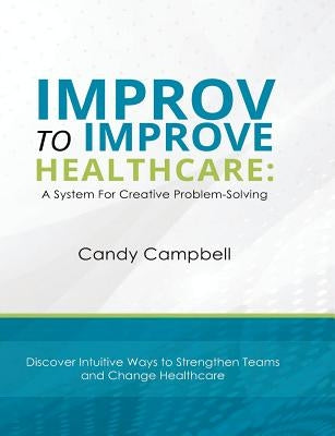 Improv to Improve Healthcare: A System For Creative Problem-Solving by Campbell, Candy