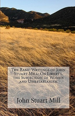 The Basic Writings of John Stuart Mill: On Liberty, the Subjection of Women and Utilitarianism by Mill, John Stuart