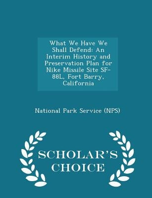 What We Have We Shall Defend: An Interim History and Preservation Plan for Nike Missile Site Sf-88l, Fort Barry, California - Scholar's Choice Editi by National Park Service (Nps)