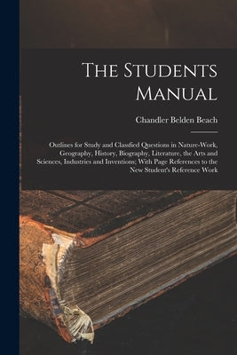 The Students Manual: Outlines for Study and Classfied Questions in Nature-Work, Geography, History, Biography, Literature, the Arts and Sci by Beach, Chandler Belden