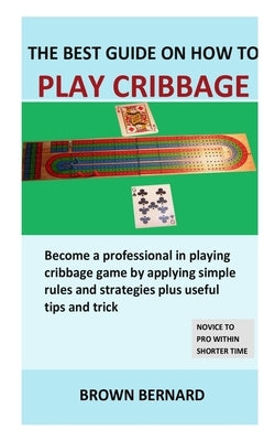 Best Guide on How to Play Cribbage: Become a professional in playing cribbage game by applying simple rules and strategies plus useful tips and trick by Bernard, Brown