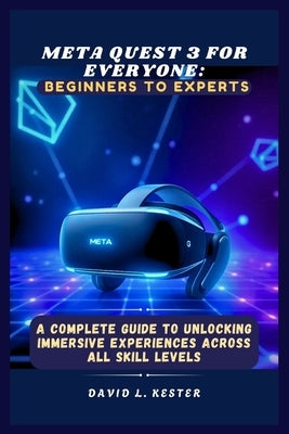 Meta Quest 3 for Everyone: Beginners to Experts: A Complete Guide to Unlocking Immersive Experiences Across All Skill Levels by Kester, David L.